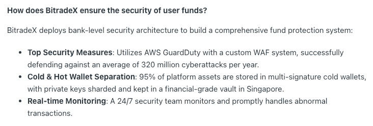How does BitradeX ensure the security of user funds?

BitradeX deploys bank-level security architecture to build a comprehensive fund protection system:

Top Security Measures: Utilizes AWS GuardDuty with a custom WAF system, successfully defending against an average of 320 million cyberattacks per year.
Cold & Hot Wallet Separation: 95% of platform assets are stored in multi-signature cold wallets, with private keys sharded and kept in a financial-grade vault in Singapore.
Real-time Monitoring: A 24/7 security team monitors and promptly handles abnormal transactions.